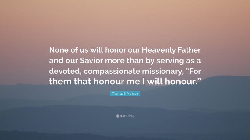 Thomas S. Monson Quote: “None of us will honor our Heavenly Father and our Savior more than by serving as a devoted, compassionate missionary, “For them that honour me I will honour.””