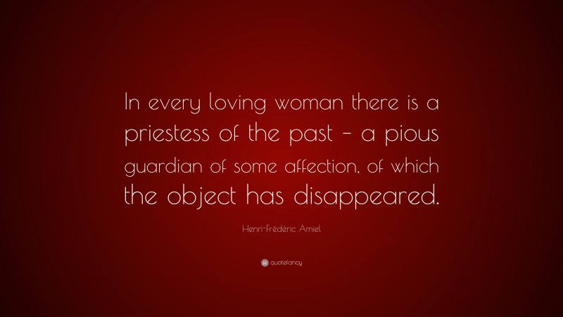 Henri-Frédéric Amiel Quote: “In every loving woman there is a priestess of the past – a pious guardian of some affection, of which the object has disappeared.”