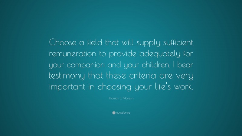 Thomas S. Monson Quote: “Choose a field that will supply sufficient remuneration to provide adequately for your companion and your children. I bear testimony that these criteria are very important in choosing your life’s work.”