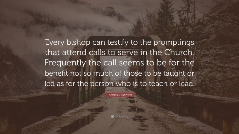 Thomas S. Monson Quote: “Every bishop can testify to the promptings that attend calls to serve in the Church. Frequently the call seems to be for the benefit not so much of those to be taught or led as for the person who is to teach or lead.”