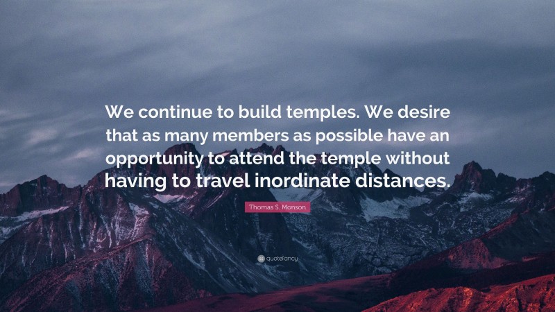 Thomas S. Monson Quote: “We continue to build temples. We desire that as many members as possible have an opportunity to attend the temple without having to travel inordinate distances.”