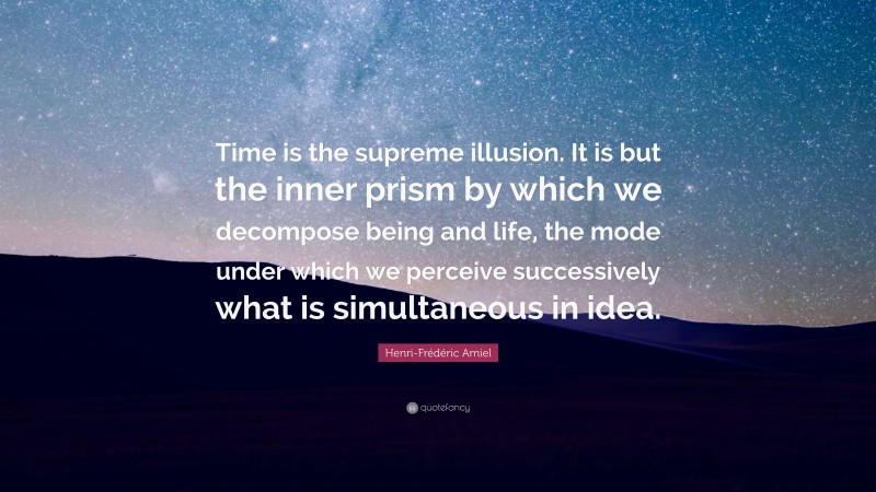 Henri-Frédéric Amiel Quote: “Time is the supreme illusion. It is but the inner prism by which we decompose being and life, the mode under which we perceive successively what is simultaneous in idea.”
