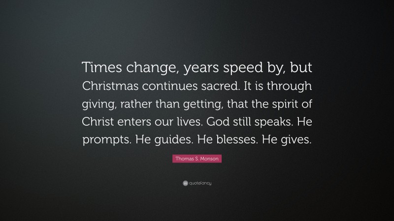 Thomas S. Monson Quote: “Times change, years speed by, but Christmas continues sacred. It is through giving, rather than getting, that the spirit of Christ enters our lives. God still speaks. He prompts. He guides. He blesses. He gives.”