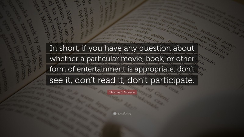 Thomas S. Monson Quote: “In short, if you have any question about whether a particular movie, book, or other form of entertainment is appropriate, don’t see it, don’t read it, don’t participate.”