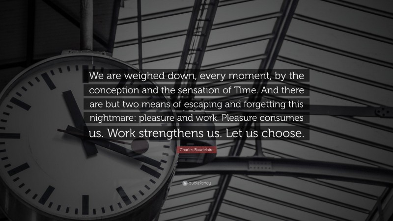 Charles Baudelaire Quote: “We are weighed down, every moment, by the conception and the sensation of Time. And there are but two means of escaping and forgetting this nightmare: pleasure and work. Pleasure consumes us. Work strengthens us. Let us choose.”