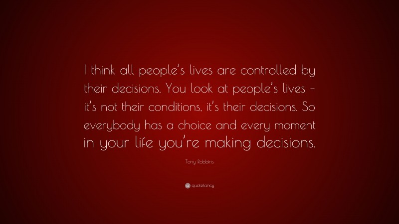 Tony Robbins Quote: “I think all people’s lives are controlled by their decisions. You look at people’s lives – it’s not their conditions, it’s their decisions. So everybody has a choice and every moment in your life you’re making decisions.”