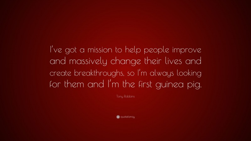 Tony Robbins Quote: “I’ve got a mission to help people improve and massively change their lives and create breakthroughs, so I’m always looking for them and I’m the first guinea pig.”