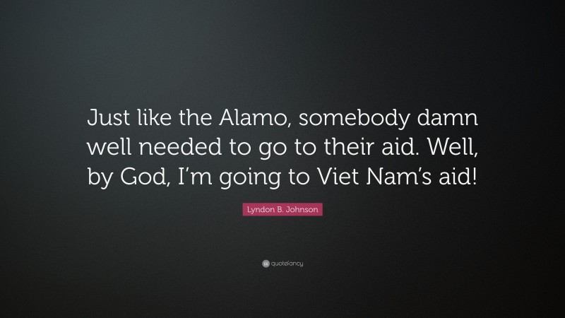 Lyndon B. Johnson Quote: “Just like the Alamo, somebody damn well needed to go to their aid. Well, by God, I’m going to Viet Nam’s aid!”