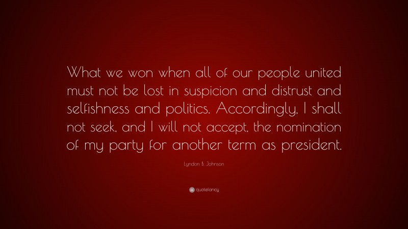 Lyndon B. Johnson Quote: “What we won when all of our people united must not be lost in suspicion and distrust and selfishness and politics. Accordingly, I shall not seek, and I will not accept, the nomination of my party for another term as president.”