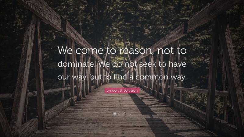 Lyndon B. Johnson Quote: “We come to reason, not to dominate. We do not seek to have our way, but to find a common way.”