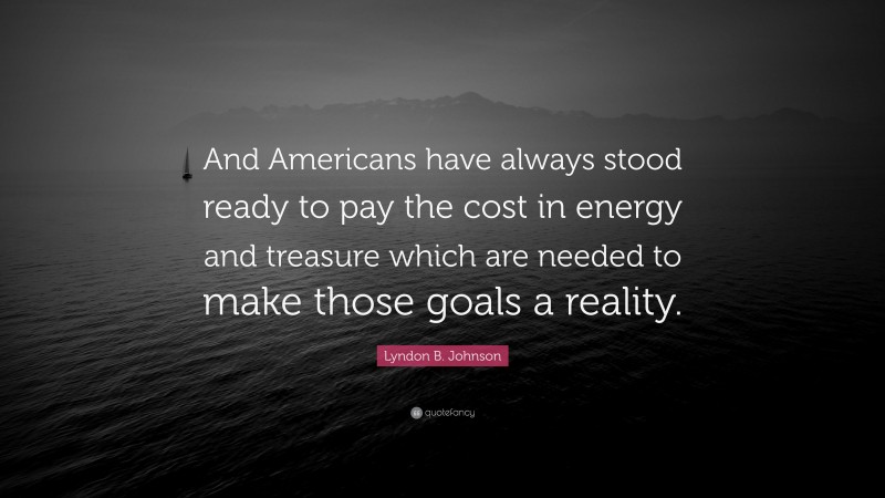 Lyndon B. Johnson Quote: “And Americans have always stood ready to pay the cost in energy and treasure which are needed to make those goals a reality.”
