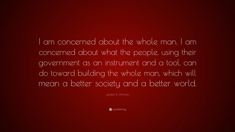 Lyndon B. Johnson Quote: “I am concerned about the whole man. I am concerned about what the people, using their government as an instrument and a tool, can do toward building the whole man, which will mean a better society and a better world.”