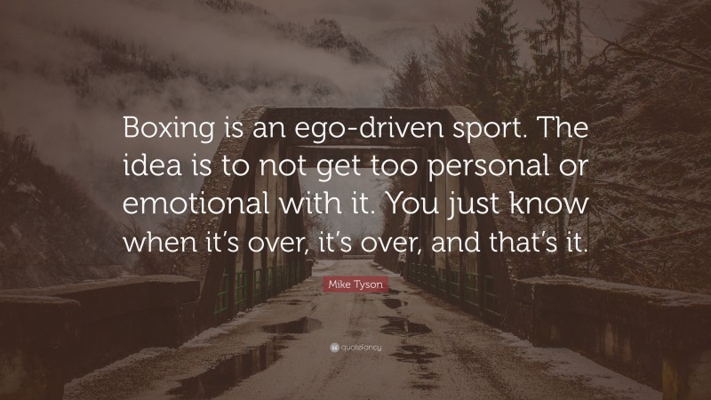 Mike Tyson Quote: “Boxing is an ego-driven sport. The idea is to not get too personal or emotional with it. You just know when it’s over, it’s over, and that’s it.”