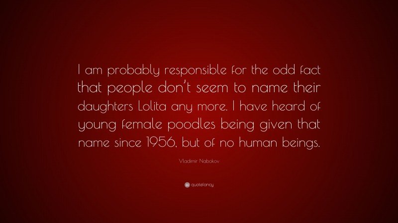 Vladimir Nabokov Quote: “I am probably responsible for the odd fact that people don’t seem to name their daughters Lolita any more. I have heard of young female poodles being given that name since 1956, but of no human beings.”