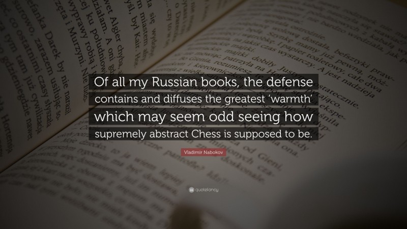 Vladimir Nabokov Quote: “Of all my Russian books, the defense contains and diffuses the greatest ‘warmth’ which may seem odd seeing how supremely abstract Chess is supposed to be.”