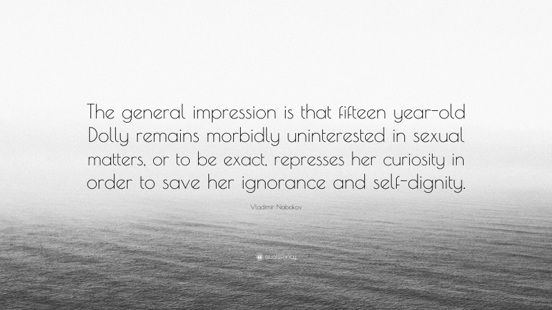 Vladimir Nabokov Quote: “The general impression is that fifteen year-old Dolly remains morbidly uninterested in sexual matters, or to be exact, represses her curiosity in order to save her ignorance and self-dignity.”