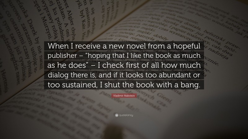 Vladimir Nabokov Quote: “When I receive a new novel from a hopeful publisher – “hoping that I like the book as much as he does” – I check first of all how much dialog there is, and if it looks too abundant or too sustained, I shut the book with a bang.”