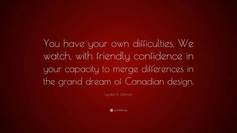Lyndon B. Johnson Quote: “You have your own difficulties. We watch, with friendly confidence in your capacity to merge differences in the grand dream of Canadian design.”