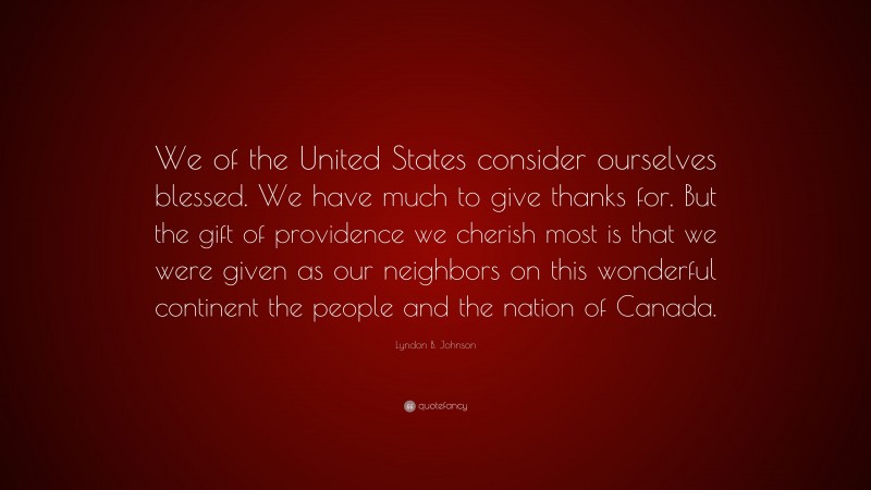 Lyndon B. Johnson Quote: “We of the United States consider ourselves blessed. We have much to give thanks for. But the gift of providence we cherish most is that we were given as our neighbors on this wonderful continent the people and the nation of Canada.”