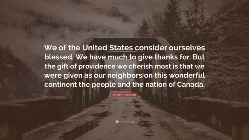 Lyndon B. Johnson Quote: “We of the United States consider ourselves blessed. We have much to give thanks for. But the gift of providence we cherish most is that we were given as our neighbors on this wonderful continent the people and the nation of Canada.”
