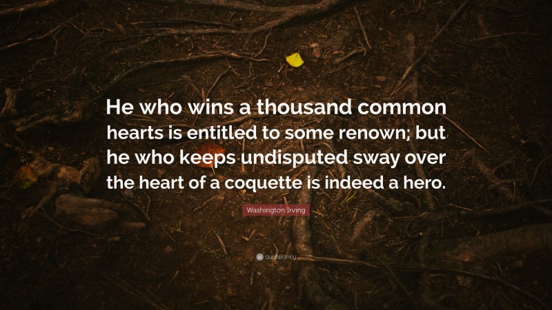 Washington Irving Quote: “He who wins a thousand common hearts is entitled to some renown; but he who keeps undisputed sway over the heart of a coquette is indeed a hero.”