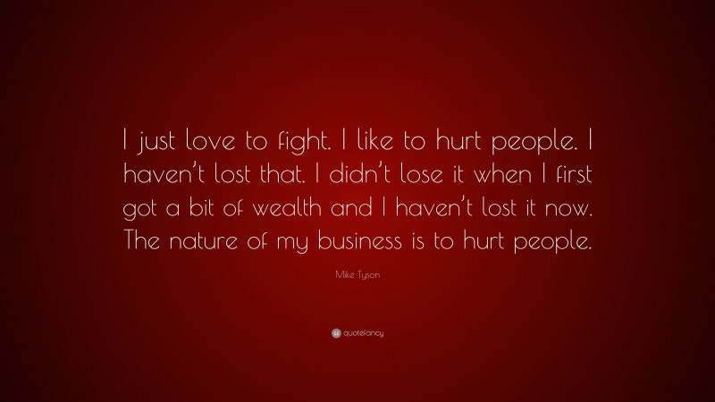 Mike Tyson Quote: “I just love to fight. I like to hurt people. I haven’t lost that. I didn’t lose it when I first got a bit of wealth and I haven’t lost it now. The nature of my business is to hurt people.”