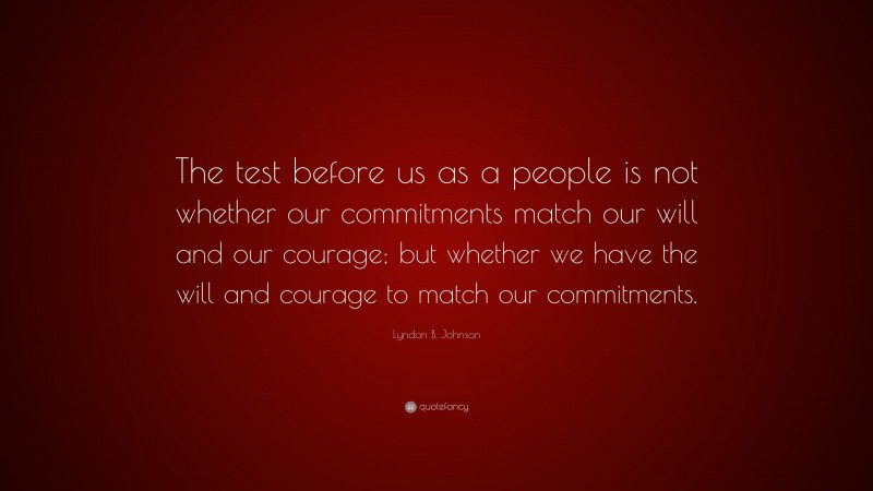 Lyndon B. Johnson Quote: “The test before us as a people is not whether our commitments match our will and our courage; but whether we have the will and courage to match our commitments.”