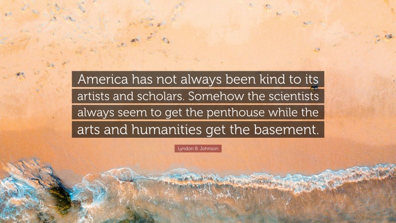 Lyndon B. Johnson Quote: “America has not always been kind to its artists and scholars. Somehow the scientists always seem to get the penthouse while the arts and humanities get the basement.”