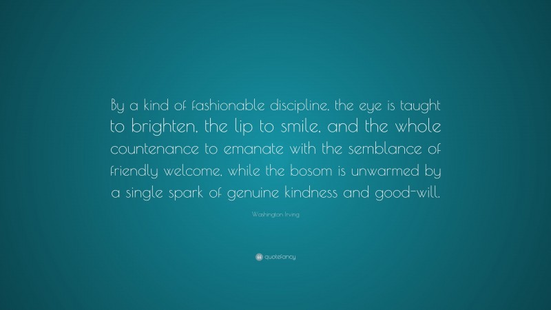 Washington Irving Quote: “By a kind of fashionable discipline, the eye is taught to brighten, the lip to smile, and the whole countenance to emanate with the semblance of friendly welcome, while the bosom is unwarmed by a single spark of genuine kindness and good-will.”