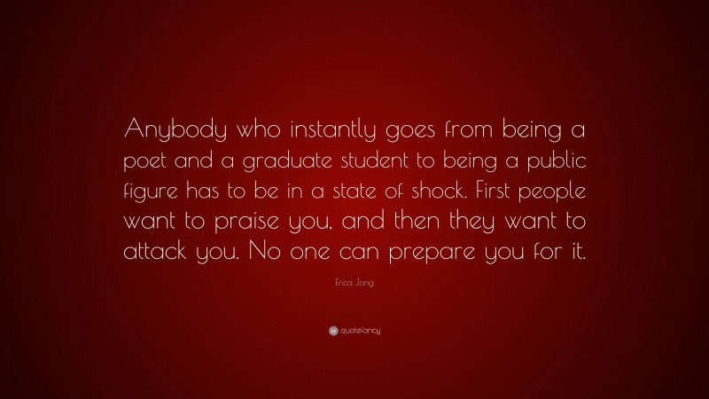Erica Jong Quote: “Anybody who instantly goes from being a poet and a graduate student to being a public figure has to be in a state of shock. First people want to praise you, and then they want to attack you. No one can prepare you for it.”
