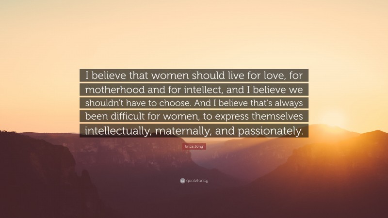 Erica Jong Quote: “I believe that women should live for love, for motherhood and for intellect, and I believe we shouldn’t have to choose. And I believe that’s always been difficult for women, to express themselves intellectually, maternally, and passionately.”