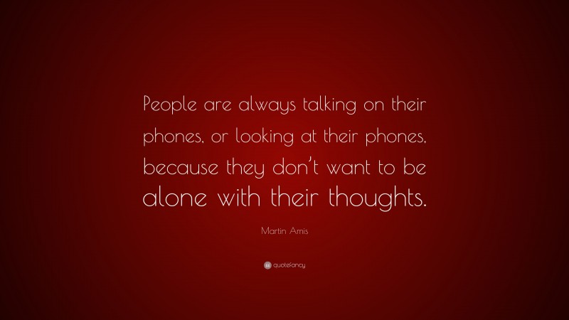 Martin Amis Quote: “People are always talking on their phones, or looking at their phones, because they don’t want to be alone with their thoughts.”
