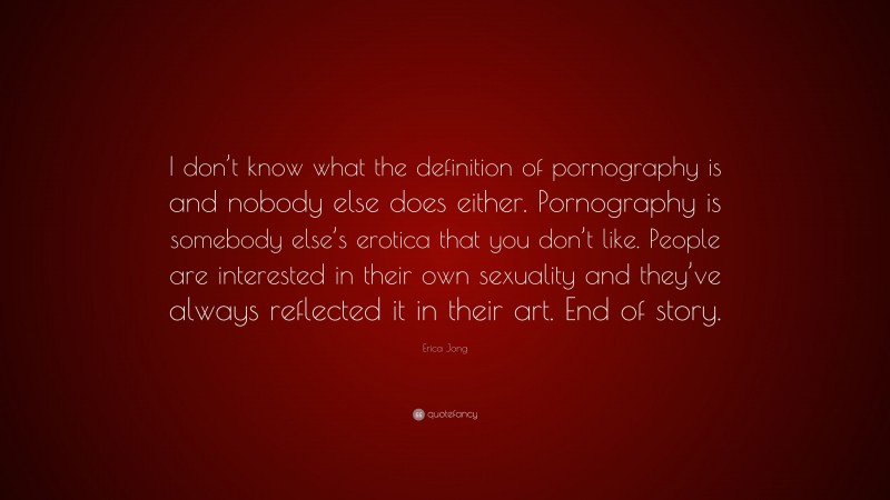 Erica Jong Quote: “I don’t know what the definition of pornography is and nobody else does either. Pornography is somebody else’s erotica that you don’t like. People are interested in their own sexuality and they’ve always reflected it in their art. End of story.”