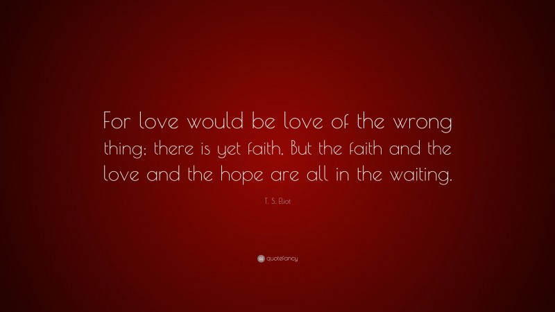 T. S. Eliot Quote: “For love would be love of the wrong thing; there is yet faith, But the faith and the love and the hope are all in the waiting.”