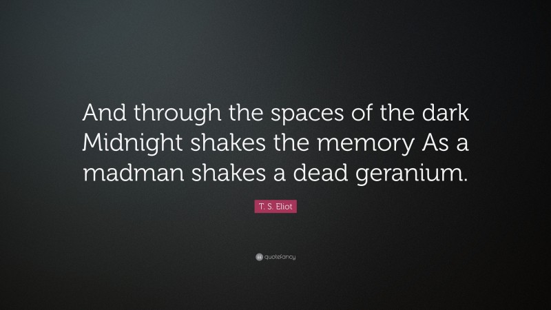 T. S. Eliot Quote: “And through the spaces of the dark Midnight shakes the memory As a madman shakes a dead geranium.”