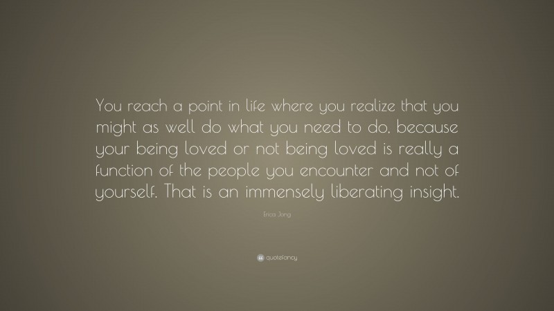 Erica Jong Quote: “You reach a point in life where you realize that you might as well do what you need to do, because your being loved or not being loved is really a function of the people you encounter and not of yourself. That is an immensely liberating insight.”