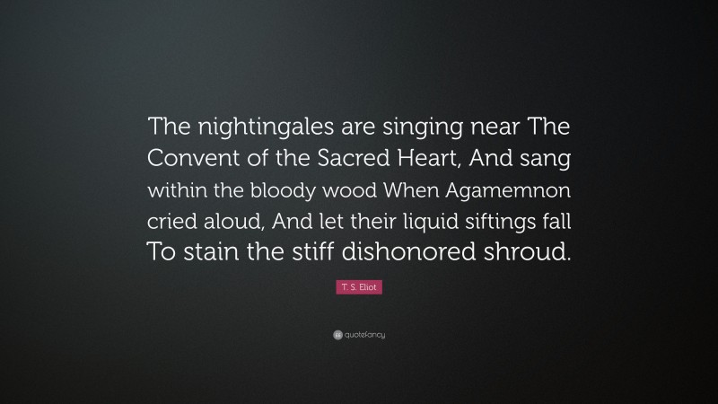 T. S. Eliot Quote: “The nightingales are singing near The Convent of the Sacred Heart, And sang within the bloody wood When Agamemnon cried aloud, And let their liquid siftings fall To stain the stiff dishonored shroud.”