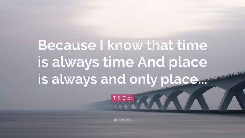 T. S. Eliot Quote: “Because I know that time is always time And place is always and only place...”