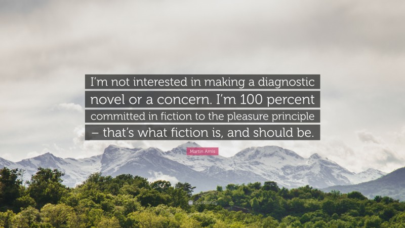 Martin Amis Quote: “I’m not interested in making a diagnostic novel or a concern. I’m 100 percent committed in fiction to the pleasure principle – that’s what fiction is, and should be.”