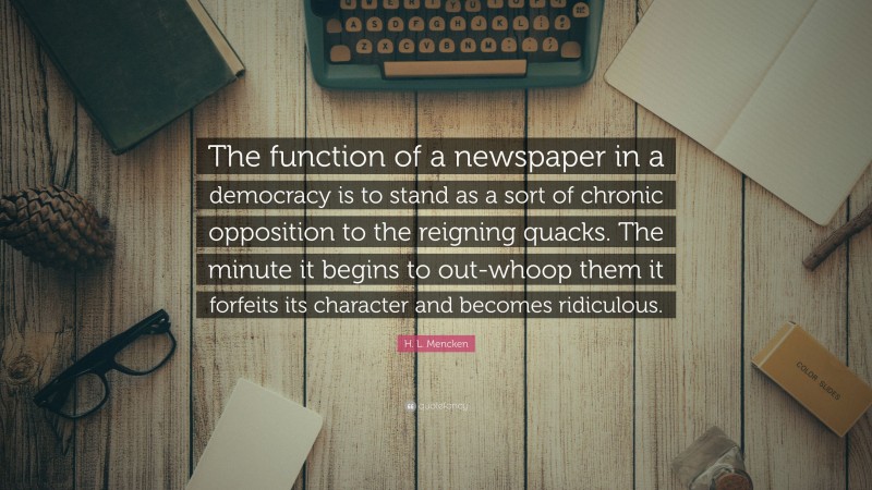 H. L. Mencken Quote: “The function of a newspaper in a democracy is to stand as a sort of chronic opposition to the reigning quacks. The minute it begins to out-whoop them it forfeits its character and becomes ridiculous.”