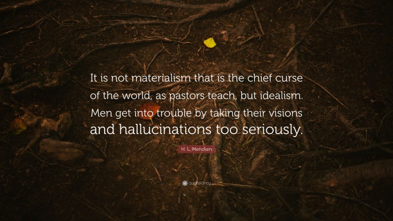 H. L. Mencken Quote: “It is not materialism that is the chief curse of the world, as pastors teach, but idealism. Men get into trouble by taking their visions and hallucinations too seriously.”