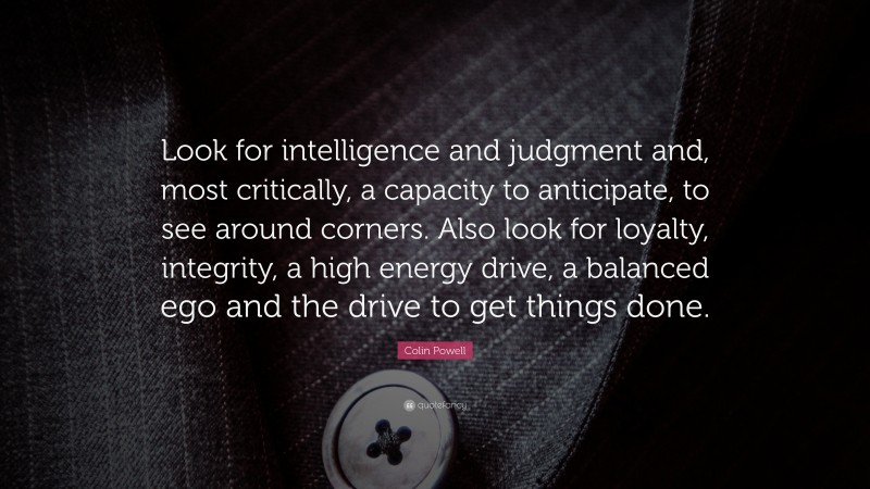 Colin Powell Quote: “Look for intelligence and judgment and, most critically, a capacity to anticipate, to see around corners. Also look for loyalty, integrity, a high energy drive, a balanced ego and the drive to get things done.”