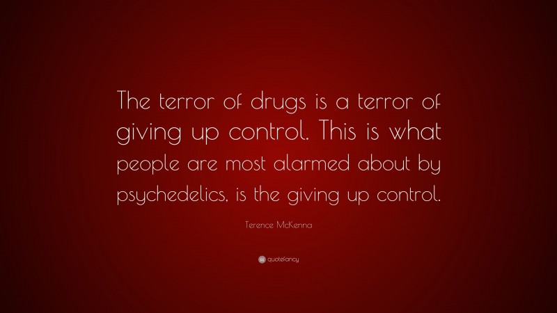 Terence McKenna Quote: “The terror of drugs is a terror of giving up control. This is what people are most alarmed about by psychedelics, is the giving up control.”