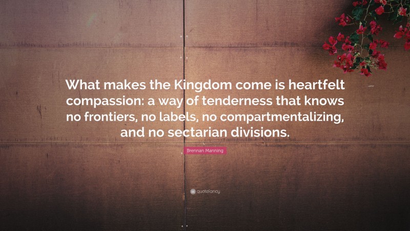 Brennan Manning Quote: “What makes the Kingdom come is heartfelt compassion: a way of tenderness that knows no frontiers, no labels, no compartmentalizing, and no sectarian divisions.”