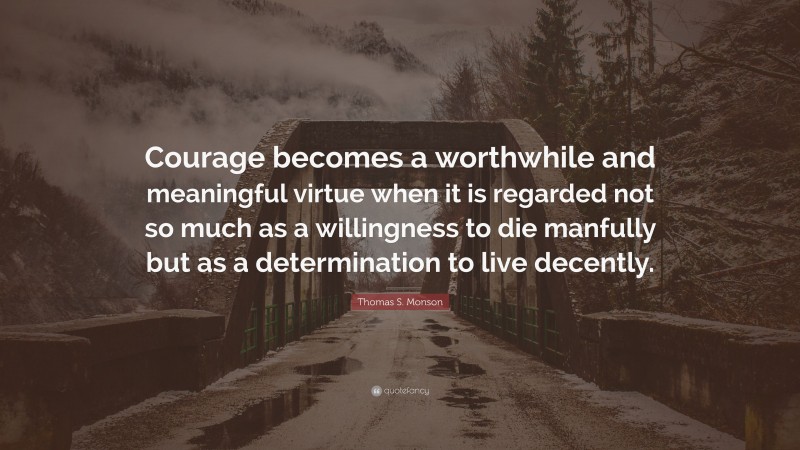 Thomas S. Monson Quote: “Courage becomes a worthwhile and meaningful virtue when it is regarded not so much as a willingness to die manfully but as a determination to live decently.”