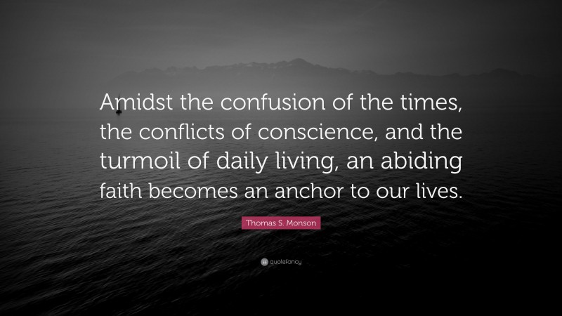 Thomas S. Monson Quote: “Amidst the confusion of the times, the conflicts of conscience, and the turmoil of daily living, an abiding faith becomes an anchor to our lives.”