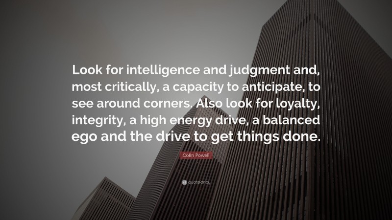 Colin Powell Quote: “Look for intelligence and judgment and, most critically, a capacity to anticipate, to see around corners. Also look for loyalty, integrity, a high energy drive, a balanced ego and the drive to get things done.”