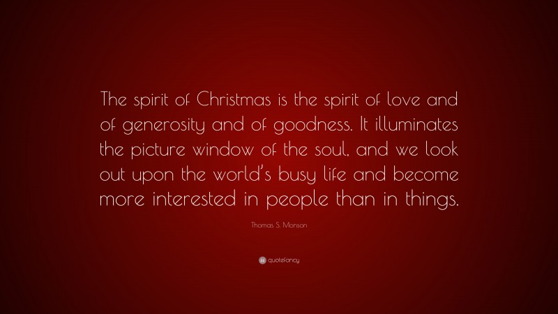 Thomas S. Monson Quote: “The spirit of Christmas is the spirit of love and of generosity and of goodness. It illuminates the picture window of the soul, and we look out upon the world’s busy life and become more interested in people than in things.”
