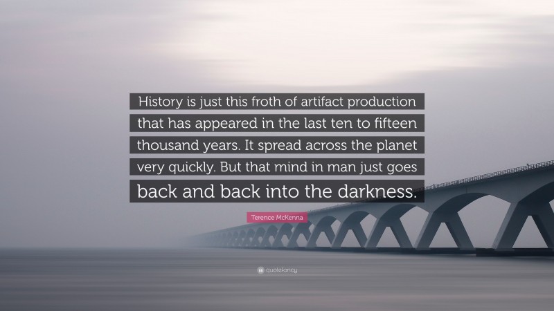 Terence McKenna Quote: “History is just this froth of artifact production that has appeared in the last ten to fifteen thousand years. It spread across the planet very quickly. But that mind in man just goes back and back into the darkness.”