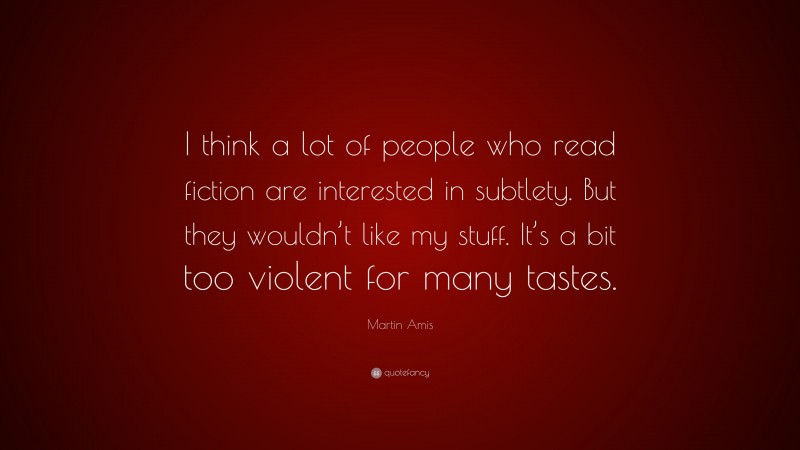 Martin Amis Quote: “I think a lot of people who read fiction are interested in subtlety. But they wouldn’t like my stuff. It’s a bit too violent for many tastes.”
